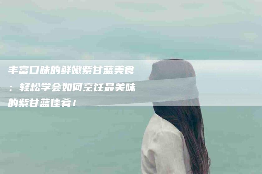 丰富口味的鲜嫩紫甘蓝美食：轻松学会如何烹饪最美味的紫甘蓝佳肴！-家政服务网