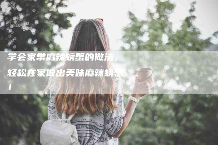 学会家常麻辣螃蟹的做法，轻松在家做出美味麻辣螃蟹！-家政服务网