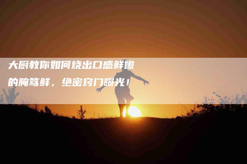 大厨教你如何烧出口感鲜嫩的腌笃鲜，绝密窍门曝光！-家政服务网