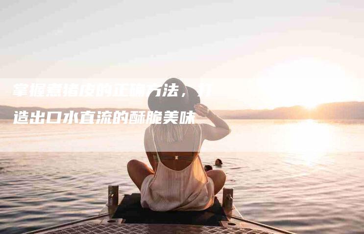 掌握煮猪皮的正确方法，打造出口水直流的酥脆美味