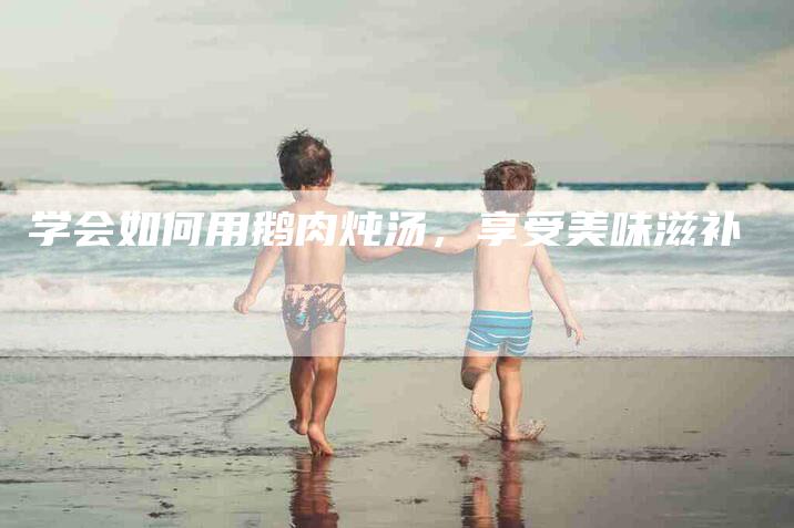 学会如何用鹅肉炖汤，享受美味滋补-家政服务网