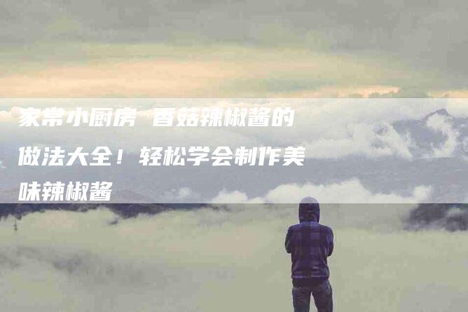 家常小厨房 香菇辣椒酱的做法大全！轻松学会制作美味辣椒酱-家政服务网