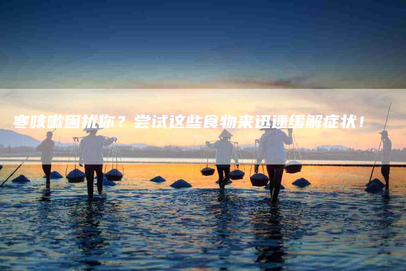 寒咳嗽困扰你？尝试这些食物来迅速缓解症状！-家政服务网