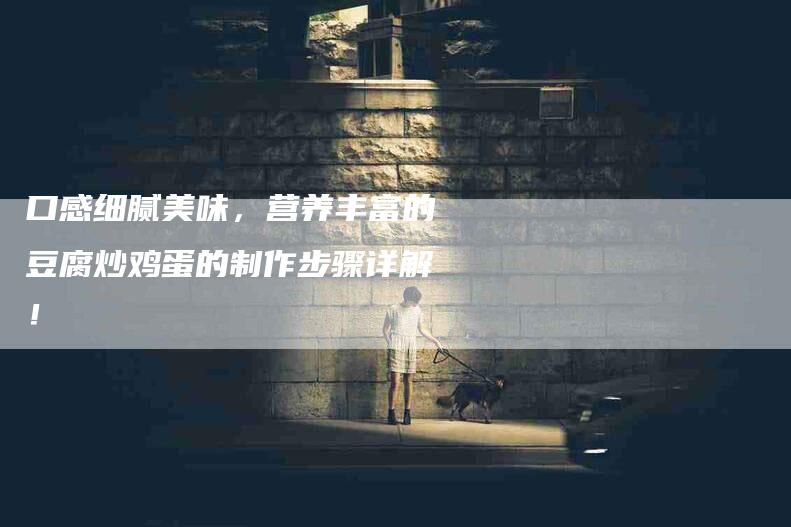 口感细腻美味,营养丰富的豆腐炒鸡蛋的制作步骤详解!-家政服务网