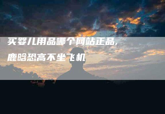 买婴儿用品哪个网站正品,鹿晗恐高不坐飞机-家政服务网