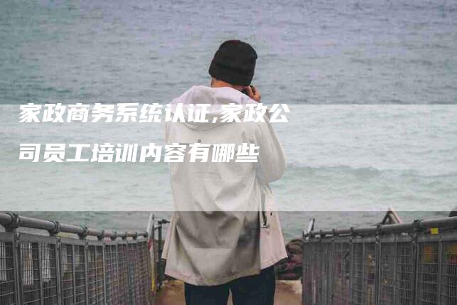 家政商务系统认证,家政公司员工培训内容有哪些-家政服务网