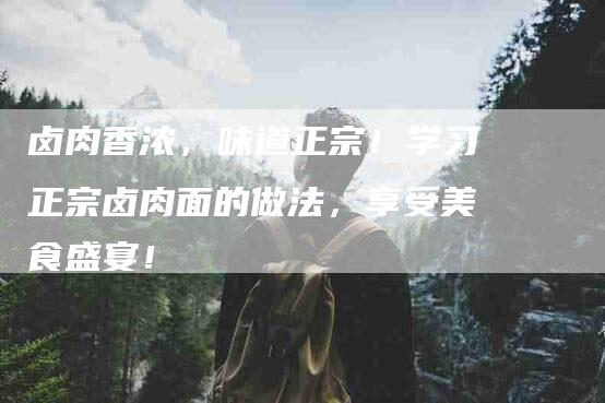 卤肉香浓，味道正宗！学习正宗卤肉面的做法，享受美食盛宴！-家政服务网