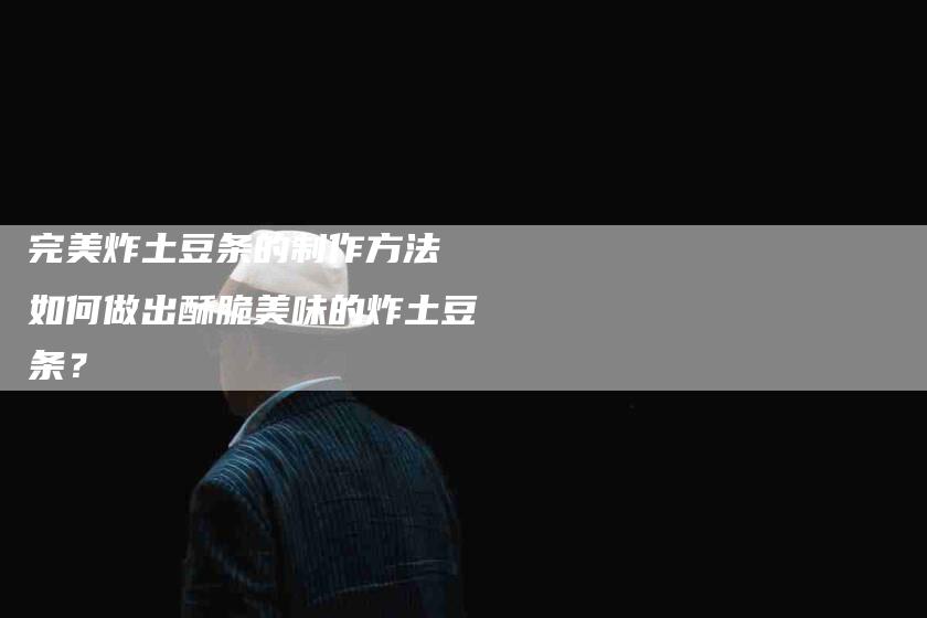 完美炸土豆条的制作方法 如何做出酥脆美味的炸土豆条？-家政服务网