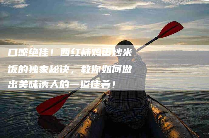 口感绝佳！西红柿鸡蛋炒米饭的独家秘诀，教你如何做出美味诱人的一道佳肴！-家政服务网