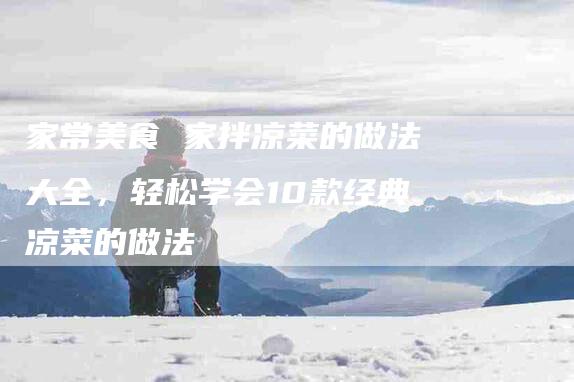 家常美食 家拌凉菜的做法大全，轻松学会10款经典凉菜的做法-家政服务网