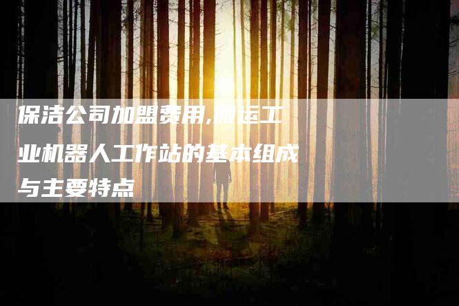 保洁公司加盟费用,搬运工业机器人工作站的基本组成与主要特点-家政服务网