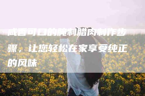 咸香可口的腌制腊肉制作步骤，让您轻松在家享受纯正的风味-家政服务网