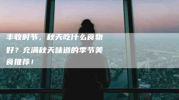 丰收时节，秋天吃什么食物好？充满秋天味道的季节美食推荐！-家政服务网