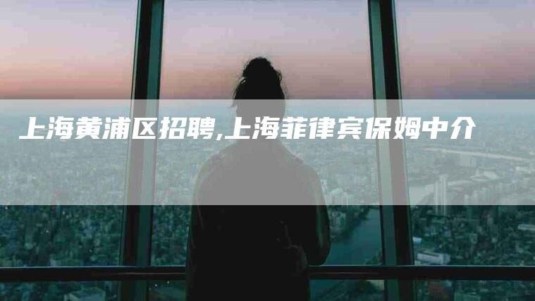 上海黄浦区招聘,上海菲律宾保姆中介