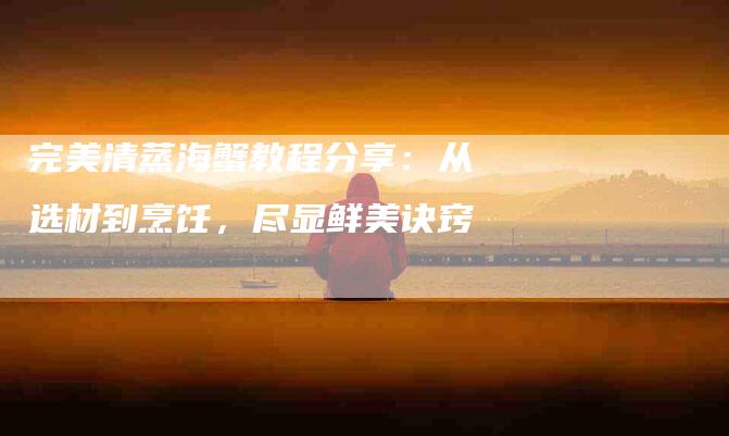 完美清蒸海蟹教程分享：从选材到烹饪，尽显鲜美诀窍-家政服务网