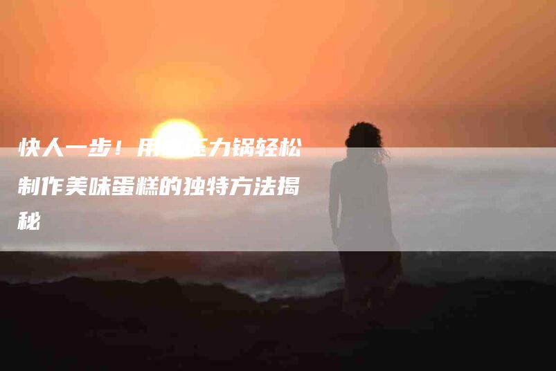 快人一步！用电压力锅轻松制作美味蛋糕的独特方法揭秘-家政服务网
