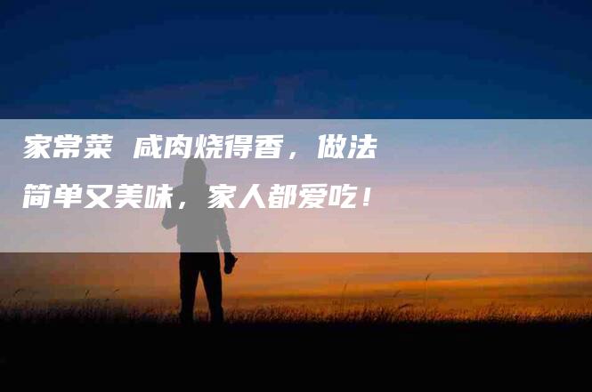 家常菜 咸肉烧得香，做法简单又美味，家人都爱吃！-家政服务网