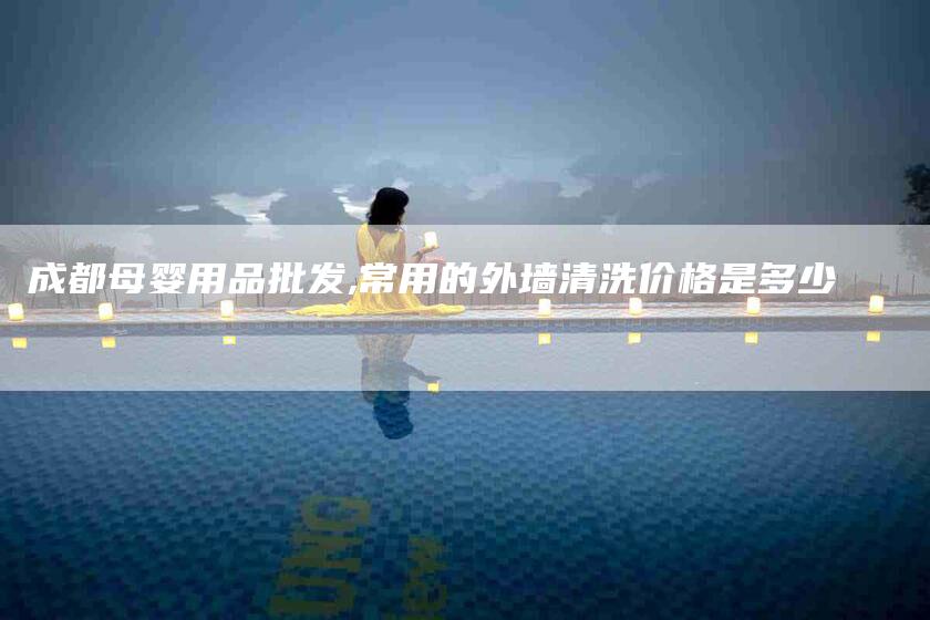 成都母婴用品批发,常用的外墙清洗价格是多少-家政服务网