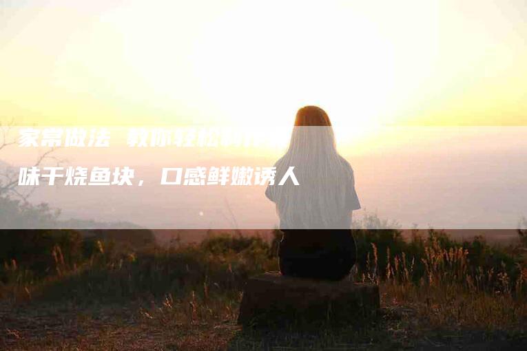 家常做法 教你轻松制作美味干烧鱼块，口感鲜嫩诱人-家政服务网