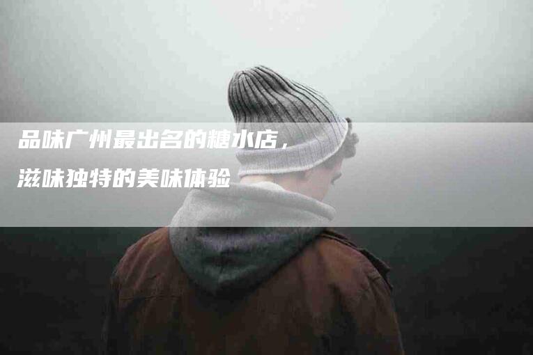 品味广州最出名的糖水店，滋味独特的美味体验-家政服务网