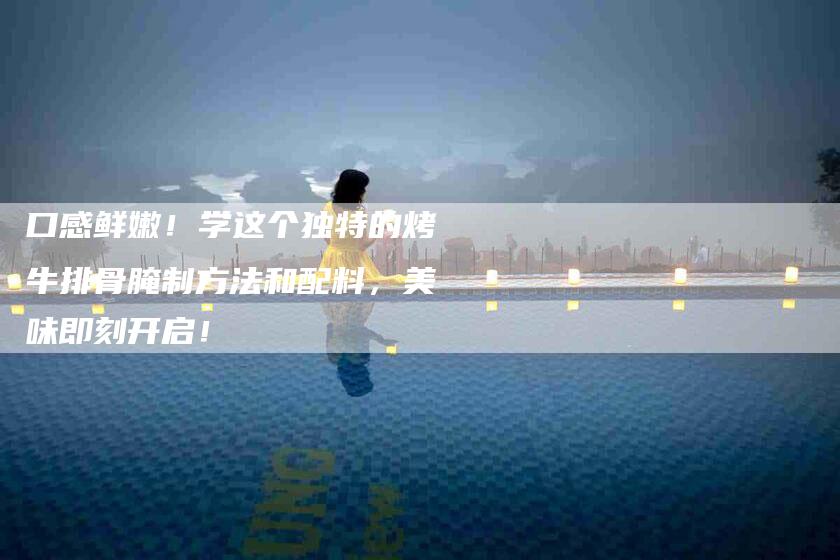 口感鲜嫩！学这个独特的烤牛排骨腌制方法和配料，美味即刻开启！-家政服务网