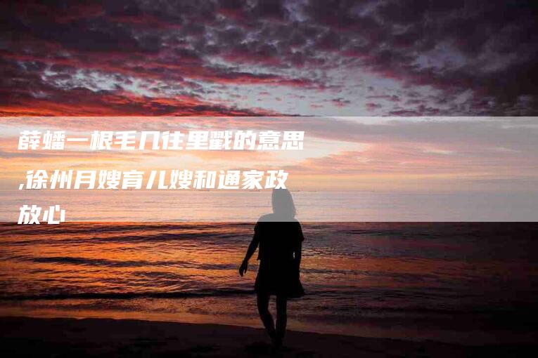 薛蟠一根毛几往里戳的意思,徐州月嫂育儿嫂和通家政放心-家政服务网