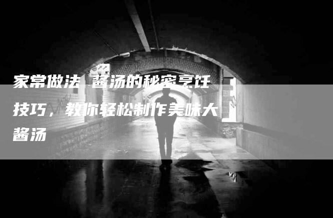 家常做法 酱汤的秘密烹饪技巧，教你轻松制作美味大酱汤-家政服务网