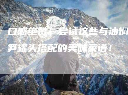 口感绝赞！尝试这些与油焖笋罐头搭配的美味菜谱！-家政服务网