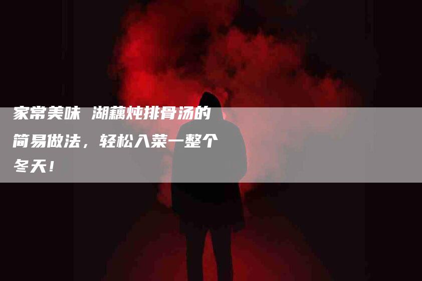家常美味 湖藕炖排骨汤的简易做法，轻松入菜一整个冬天！-家政服务网
