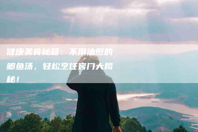 健康美食秘籍：不用油煎的鲫鱼汤，轻松烹饪窍门大揭秘！-家政服务网