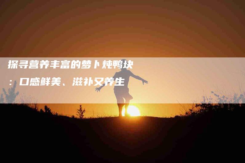 探寻营养丰富的萝卜炖鸭块：口感鲜美、滋补又养生-家政服务网
