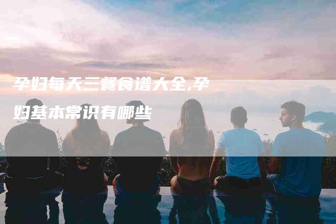 孕妇每天三餐食谱大全,孕妇基本常识有哪些-家政服务网