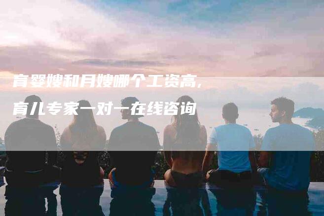 育婴嫂和月嫂哪个工资高,育儿专家一对一在线咨询-家政服务网