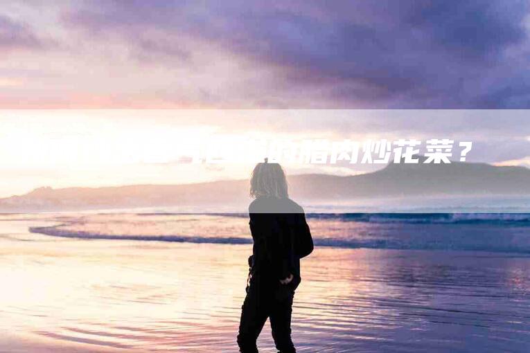 如何炒出香气四溢的腊肉炒花菜？-家政服务网