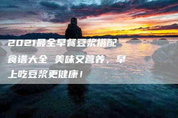 2021最全早餐豆浆搭配食谱大全 美味又营养，早上吃豆浆更健康！-家政服务网