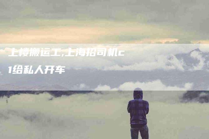 上楼搬运工,上海招司机c1给私人开车-家政服务网