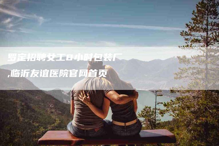 罗定招聘女工8小时包装厂,临沂友谊医院官网首页-家政服务网