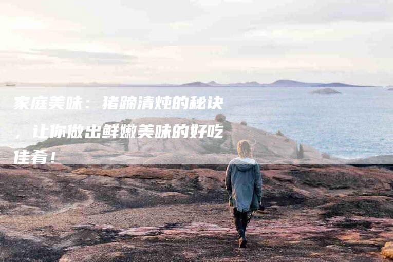 家庭美味：猪蹄清炖的秘诀，让你做出鲜嫩美味的好吃佳肴！-家政服务网