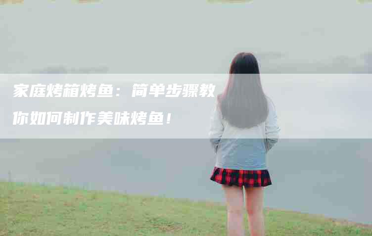 家庭烤箱烤鱼：简单步骤教你如何制作美味烤鱼！-家政服务网