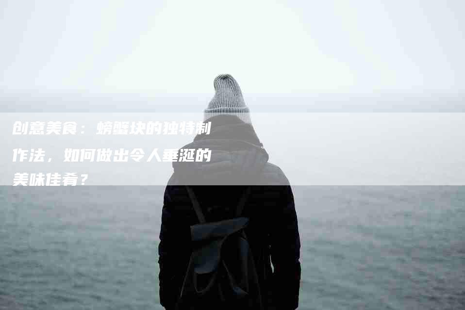 创意美食：螃蟹块的独特制作法，如何做出令人垂涎的美味佳肴？