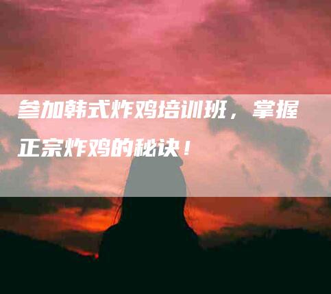 参加韩式炸鸡培训班，掌握正宗炸鸡的秘诀！-家政服务网