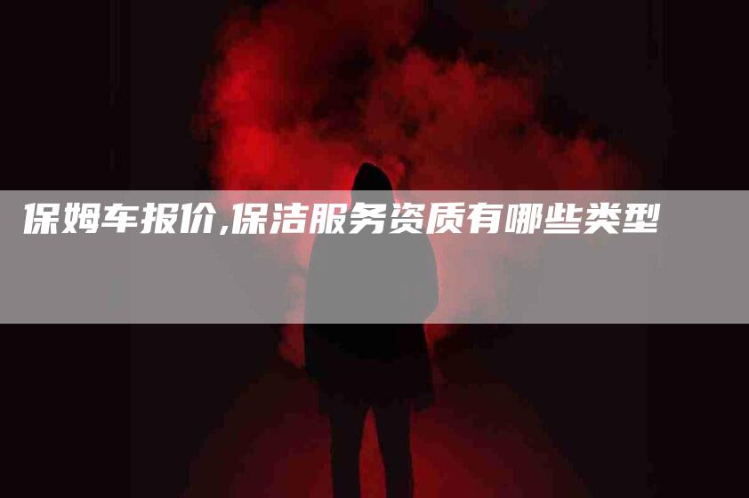 保姆车报价,保洁服务资质有哪些类型-家政服务网