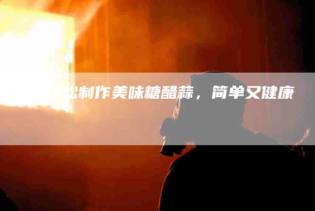 在家轻松制作美味糖醋蒜，简单又健康-家政服务网