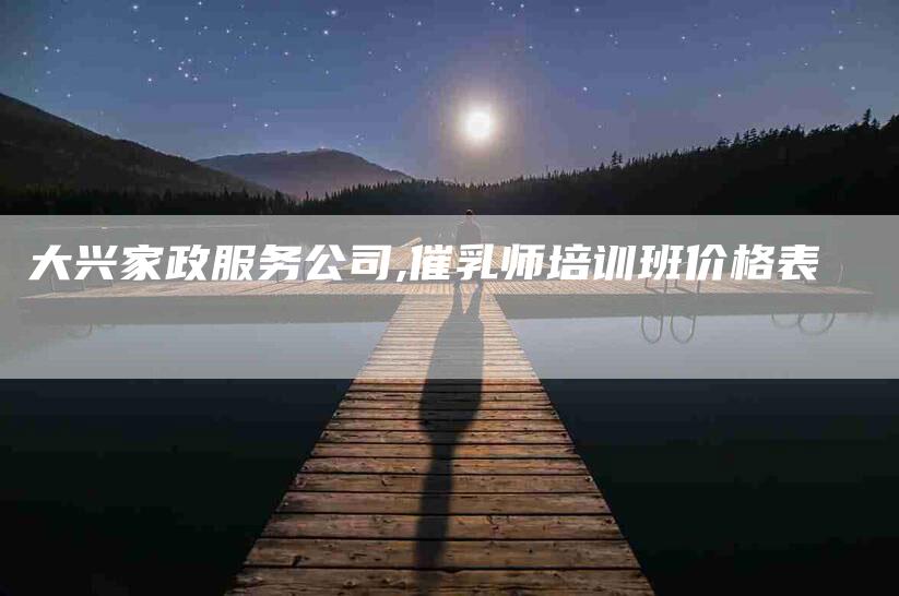 大兴家政服务公司,催乳师培训班价格表-家政服务网