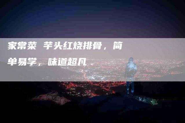 家常菜 芋头红烧排骨，简单易学，味道超凡-家政服务网