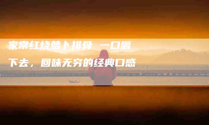 家常红烧萝卜排骨 一口嚼下去，回味无穷的经典口感-家政服务网