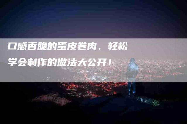 口感香脆的蛋皮卷肉，轻松学会制作的做法大公开！-家政服务网