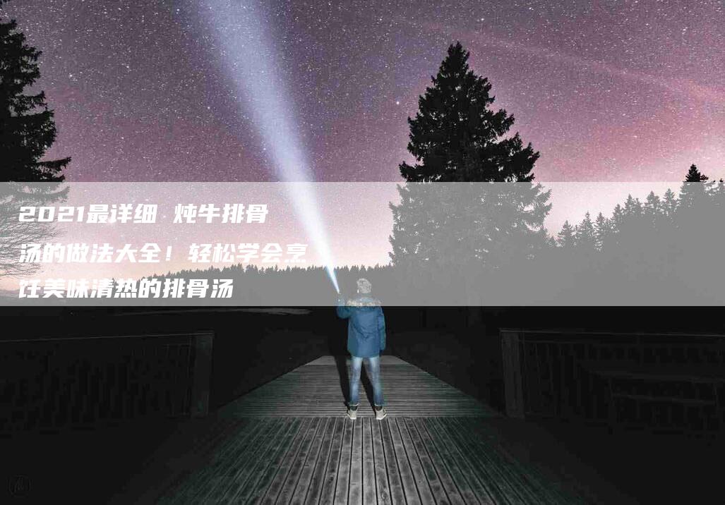 2021最详细 炖牛排骨汤的做法大全！轻松学会烹饪美味清热的排骨汤