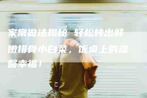 家常做法揭秘 轻松炖出鲜嫩排骨小白菜，饭桌上的温馨幸福！