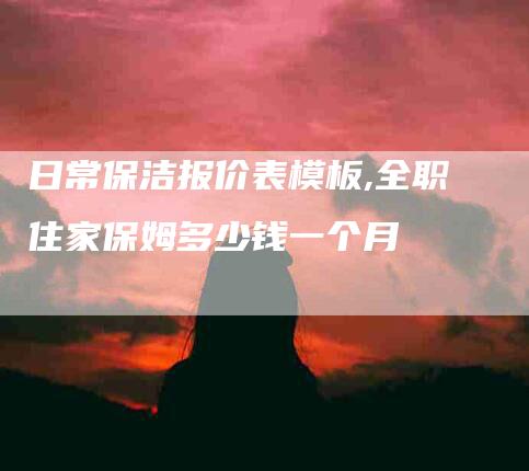 日常保洁报价表模板,全职住家保姆多少钱一个月-家政服务网